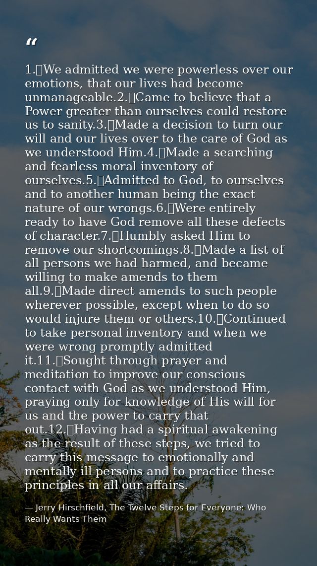 1.	We admitted we were powerless over our emotions, that our lives had become unmanageable.2.	Came to believe that a Pow — Jerry Hirschfield, The Twelve Steps for Everyone: Who Really Wants Them