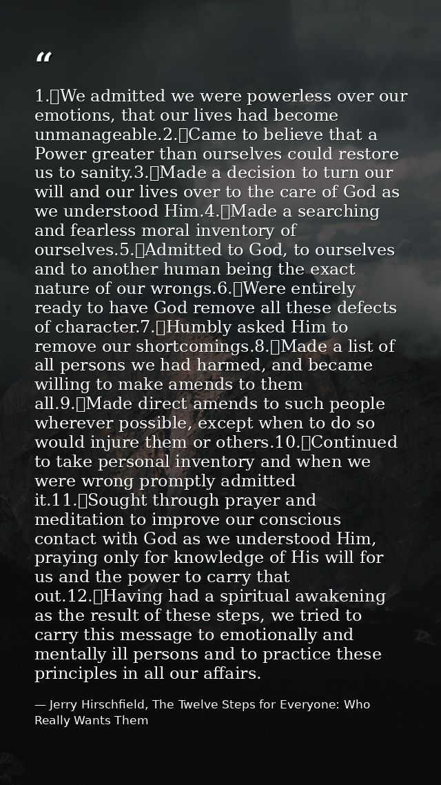 1.	We admitted we were powerless over our emotions, that our lives had become unmanageable.2.	Came to believe that a Pow — Jerry Hirschfield, The Twelve Steps for Everyone: Who Really Wants Them