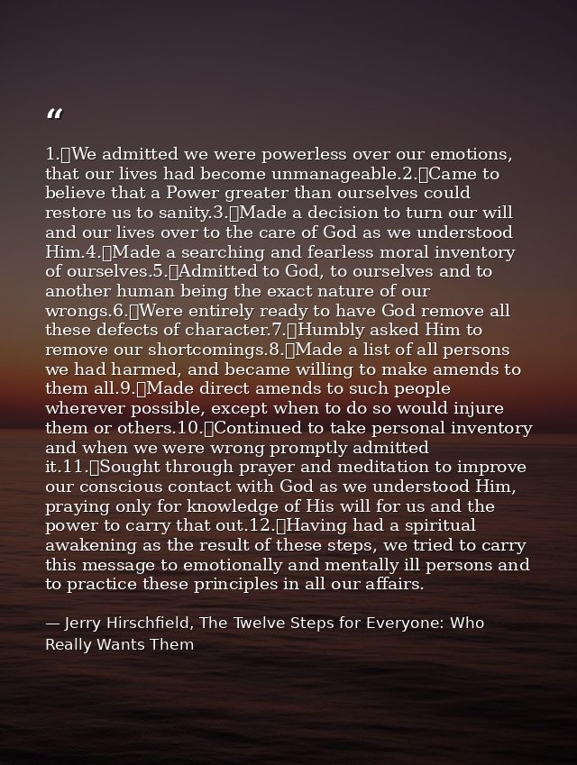 1.	We admitted we were powerless over our emotions, that our lives had become unmanageable.2.	Came to believe that a Pow — Jerry Hirschfield, The Twelve Steps for Everyone: Who Really Wants Them