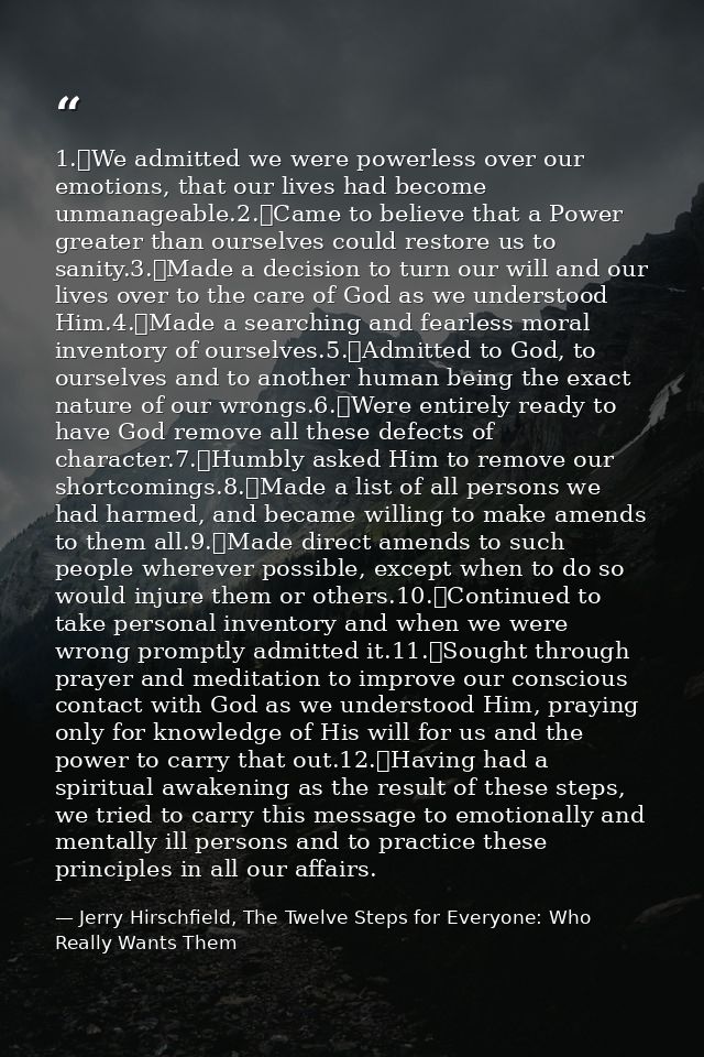 1.	We admitted we were powerless over our emotions, that our lives had become unmanageable.2.	Came to believe that a Pow — Jerry Hirschfield, The Twelve Steps for Everyone: Who Really Wants Them