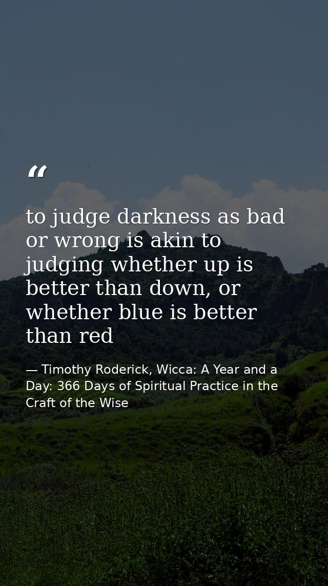 to judge darkness as bad or wrong is akin to judging whether up is better than down, or whether blue is better than red — Timothy Roderick, Wicca: A Year and a Day: 366 Days of Spiritual Practice in the Craft of the Wise