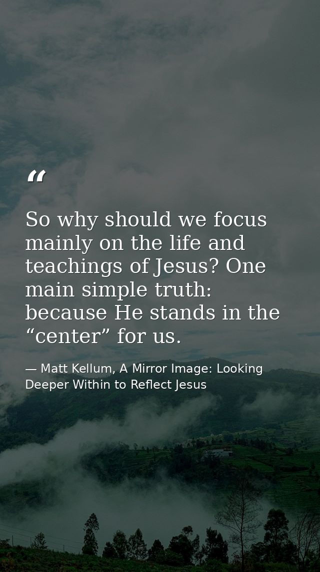 So why should we focus mainly on the life and teachings of Jesus? One main simple truth: because He stands in the “cente — Matt Kellum, A Mirror Image: Looking Deeper Within to Reflect Jesus
