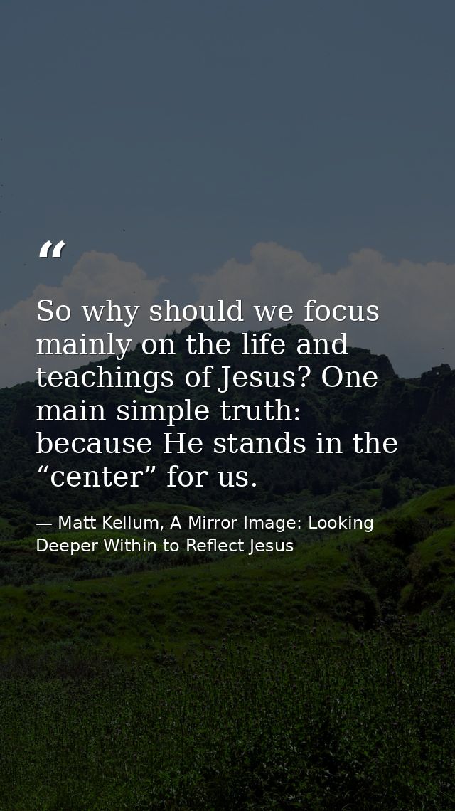So why should we focus mainly on the life and teachings of Jesus? One main simple truth: because He stands in the “cente — Matt Kellum, A Mirror Image: Looking Deeper Within to Reflect Jesus