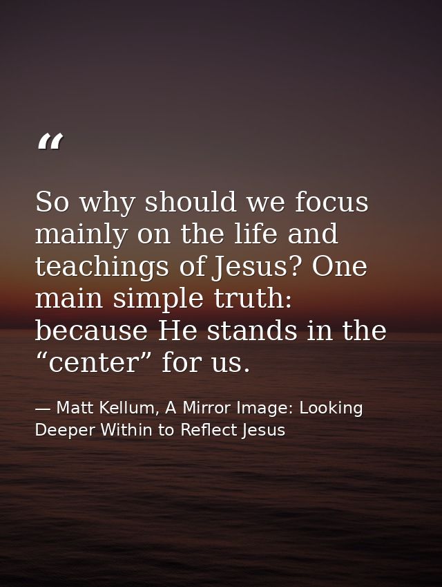 So why should we focus mainly on the life and teachings of Jesus? One main simple truth: because He stands in the “cente — Matt Kellum, A Mirror Image: Looking Deeper Within to Reflect Jesus