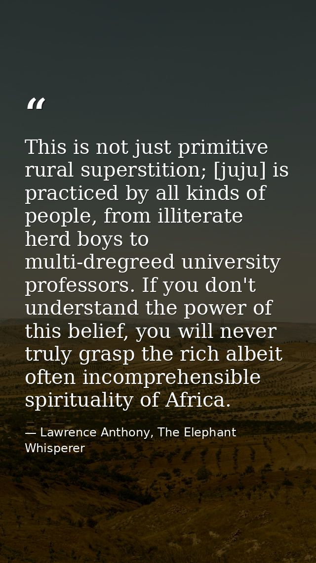 This is not just primitive rural superstition; [juju] is practiced by all kinds of people, from illiterate herd boys to  — Lawrence Anthony, The Elephant Whisperer