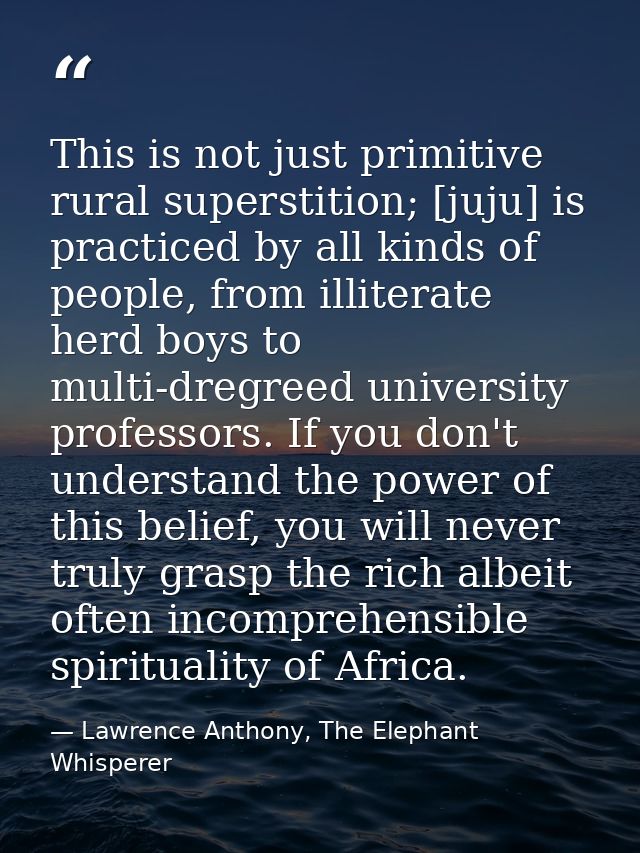 This is not just primitive rural superstition; [juju] is practiced by all kinds of people, from illiterate herd boys to  — Lawrence Anthony, The Elephant Whisperer