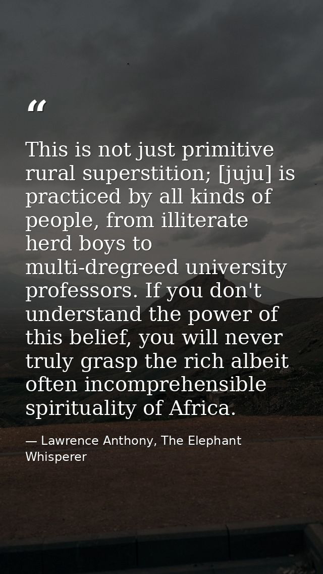 This is not just primitive rural superstition; [juju] is practiced by all kinds of people, from illiterate herd boys to  — Lawrence Anthony, The Elephant Whisperer