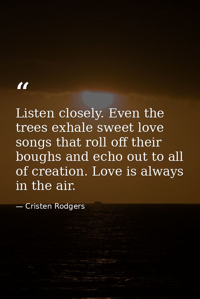 Listen closely. Even the trees exhale sweet love songs that roll off their boughs and echo out to all of creation. Love  — Cristen Rodgers