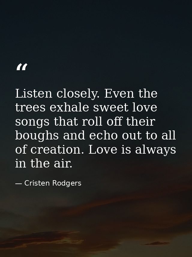 Listen closely. Even the trees exhale sweet love songs that roll off their boughs and echo out to all of creation. Love  — Cristen Rodgers