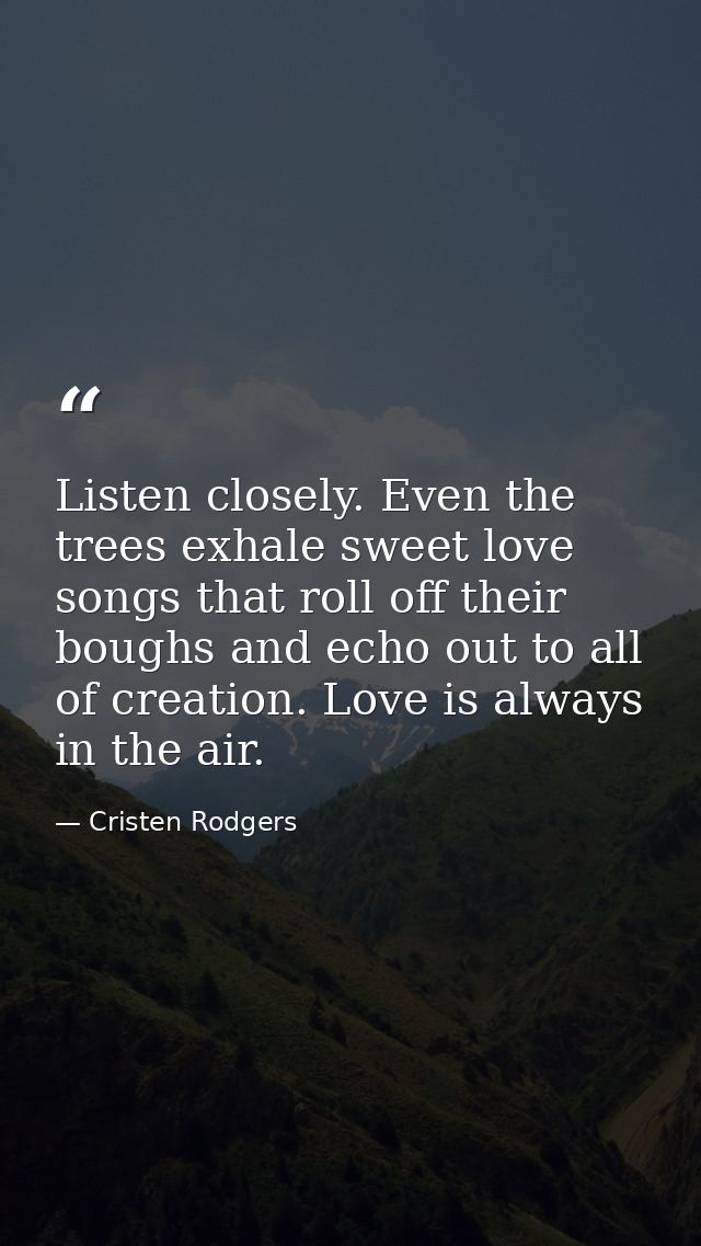 Listen closely. Even the trees exhale sweet love songs that roll off their boughs and echo out to all of creation. Love  — Cristen Rodgers
