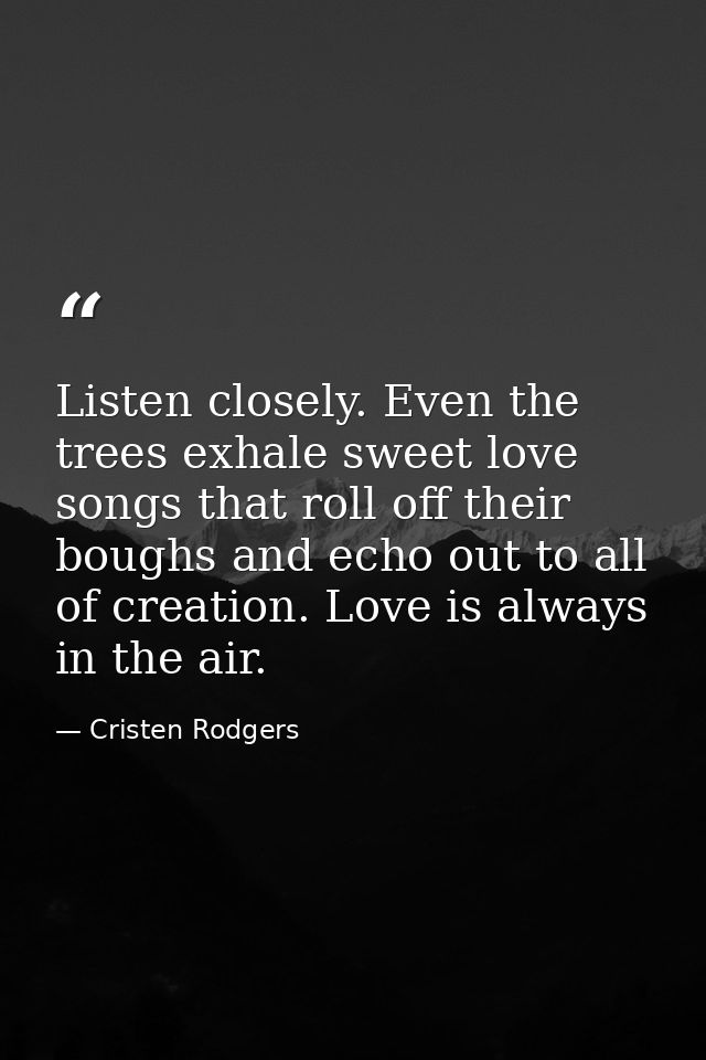 Listen closely. Even the trees exhale sweet love songs that roll off their boughs and echo out to all of creation. Love  — Cristen Rodgers