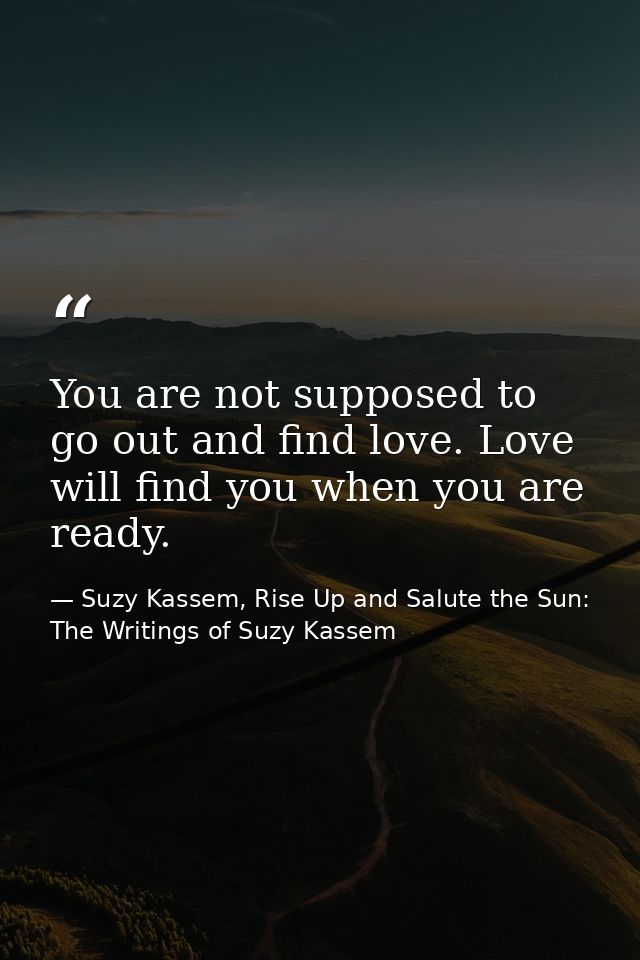You are not supposed to go out and find love. Love will find you when you are ready. — Suzy Kassem, Rise Up and Salute the Sun: The Writings of Suzy Kassem