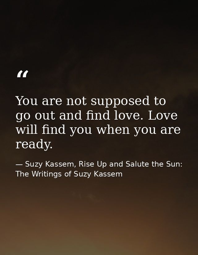 You are not supposed to go out and find love. Love will find you when you are ready. — Suzy Kassem, Rise Up and Salute the Sun: The Writings of Suzy Kassem