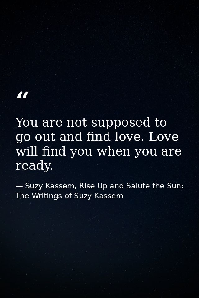 You are not supposed to go out and find love. Love will find you when you are ready. — Suzy Kassem, Rise Up and Salute the Sun: The Writings of Suzy Kassem