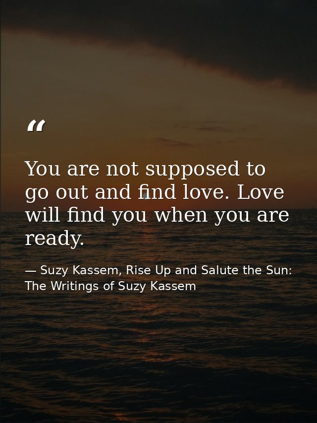 You are not supposed to go out and find love. Love will find you when you are ready. — Suzy Kassem, Rise Up and Salute the Sun: The Writings of Suzy Kassem