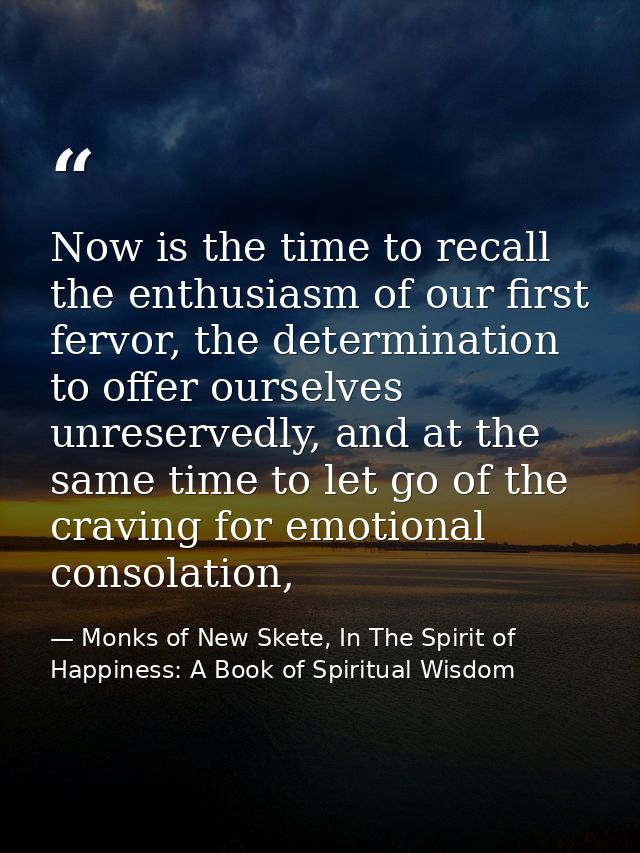 Now is the time to recall the enthusiasm of our first fervor, the determination to offer ourselves unreservedly, and at  — Monks of New Skete, In The Spirit of Happiness: A Book of Spiritual Wisdom