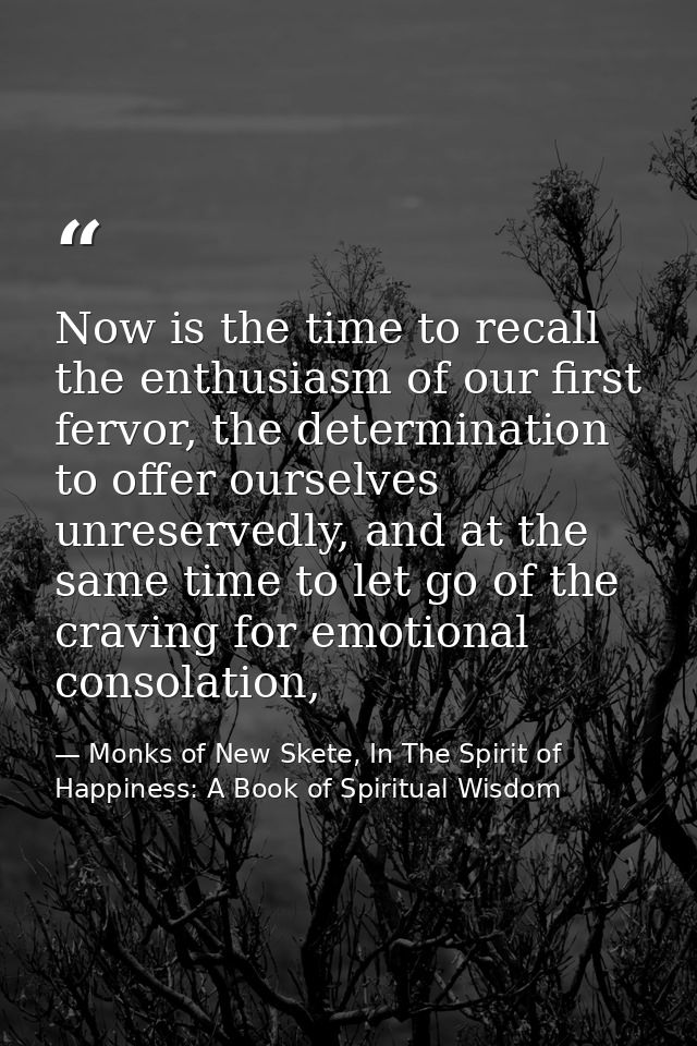 Now is the time to recall the enthusiasm of our first fervor, the determination to offer ourselves unreservedly, and at  — Monks of New Skete, In The Spirit of Happiness: A Book of Spiritual Wisdom