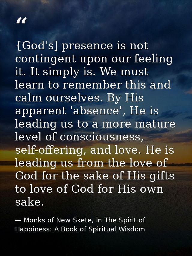 {God's] presence is not contingent upon our feeling it. It simply is. We must learn to remember this and calm ourselves. — Monks of New Skete, In The Spirit of Happiness: A Book of Spiritual Wisdom