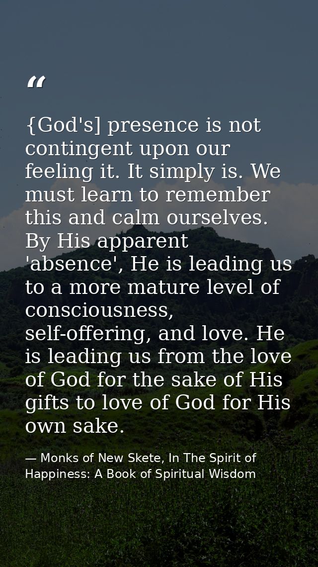 {God's] presence is not contingent upon our feeling it. It simply is. We must learn to remember this and calm ourselves. — Monks of New Skete, In The Spirit of Happiness: A Book of Spiritual Wisdom