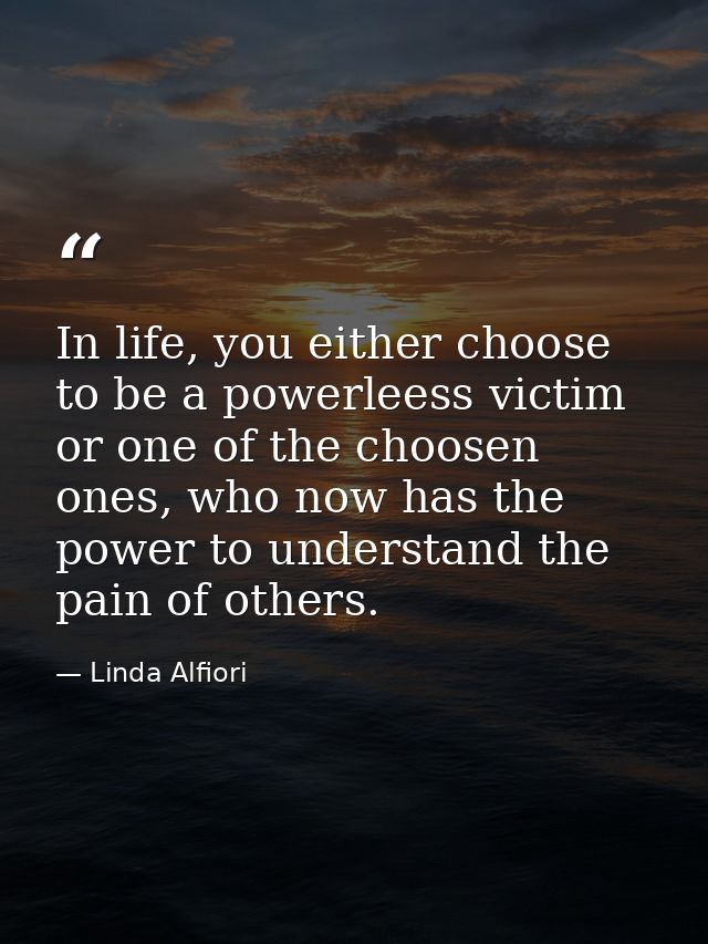 In life, you either choose to be a powerleess victim or one of the choosen ones, who now has the power to understand the — Linda Alfiori
