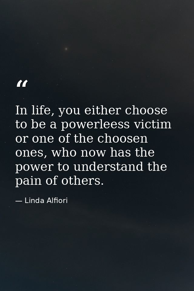 In life, you either choose to be a powerleess victim or one of the choosen ones, who now has the power to understand the — Linda Alfiori