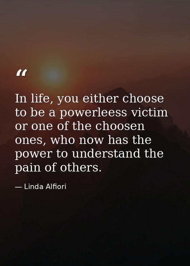In life, you either choose to be a powerleess victim or one of the choosen ones, who now has the power to understand the — Linda Alfiori