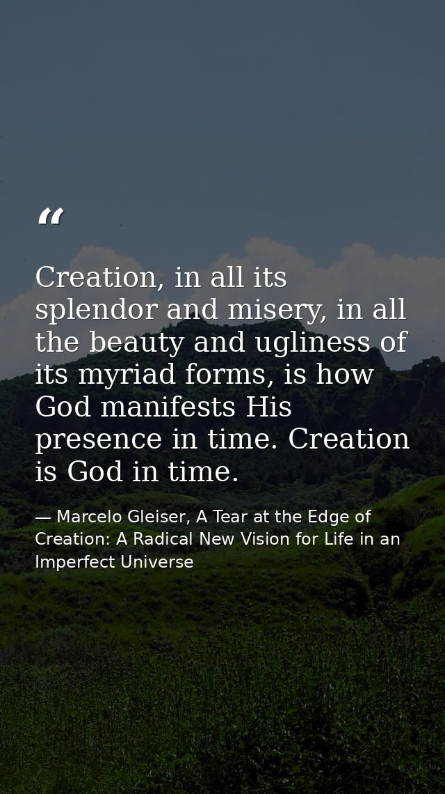 Creation, in all its splendor and misery, in all the beauty and ugliness of its myriad forms, is how God manifests His p — Marcelo Gleiser, A Tear at the Edge of Creation: A Radical New Vision for Life in an Imperfect Universe