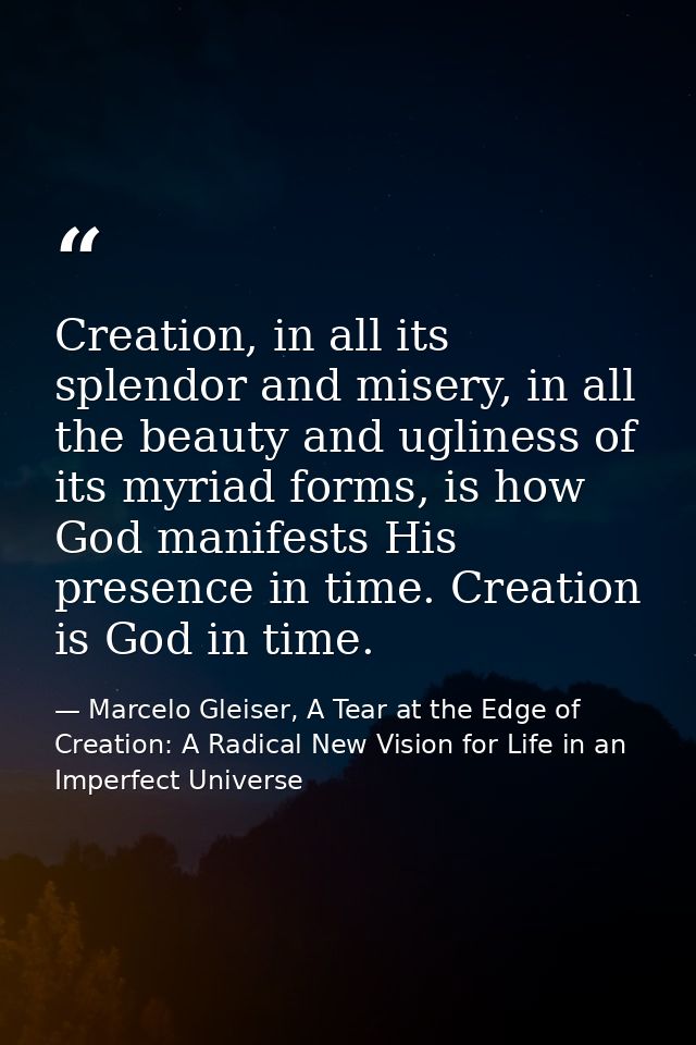 Creation, in all its splendor and misery, in all the beauty and ugliness of its myriad forms, is how God manifests His p — Marcelo Gleiser, A Tear at the Edge of Creation: A Radical New Vision for Life in an Imperfect Universe