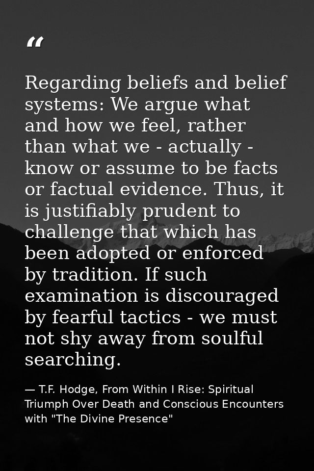 Regarding beliefs and belief systems: We argue what and how we feel, rather than what we - actually - know or assume to  — T.F. Hodge, From Within I Rise: Spiritual Triumph Over Death and Conscious Encounters with "The Divine Presence"
