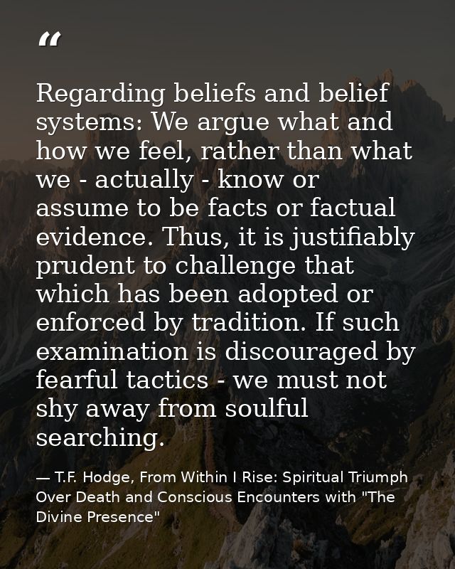Regarding beliefs and belief systems: We argue what and how we feel, rather than what we - actually - know or assume to  — T.F. Hodge, From Within I Rise: Spiritual Triumph Over Death and Conscious Encounters with "The Divine Presence"