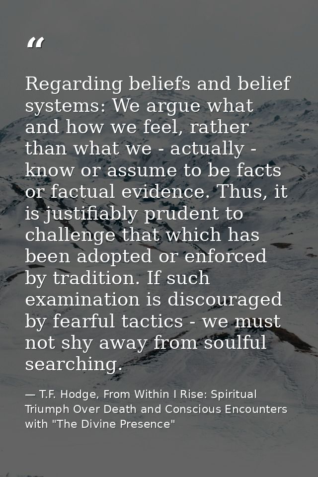 Regarding beliefs and belief systems: We argue what and how we feel, rather than what we - actually - know or assume to  — T.F. Hodge, From Within I Rise: Spiritual Triumph Over Death and Conscious Encounters with "The Divine Presence"