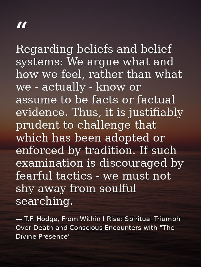 Regarding beliefs and belief systems: We argue what and how we feel, rather than what we - actually - know or assume to  — T.F. Hodge, From Within I Rise: Spiritual Triumph Over Death and Conscious Encounters with "The Divine Presence"