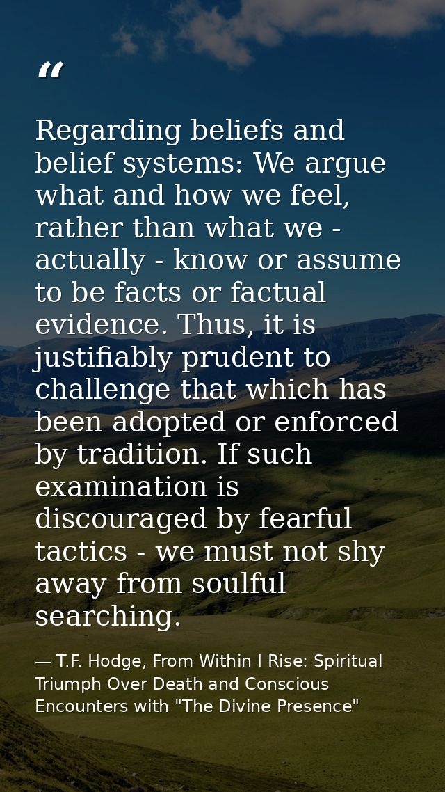 Regarding beliefs and belief systems: We argue what and how we feel, rather than what we - actually - know or assume to  — T.F. Hodge, From Within I Rise: Spiritual Triumph Over Death and Conscious Encounters with "The Divine Presence"