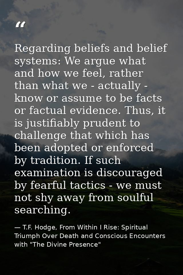 Regarding beliefs and belief systems: We argue what and how we feel, rather than what we - actually - know or assume to  — T.F. Hodge, From Within I Rise: Spiritual Triumph Over Death and Conscious Encounters with "The Divine Presence"