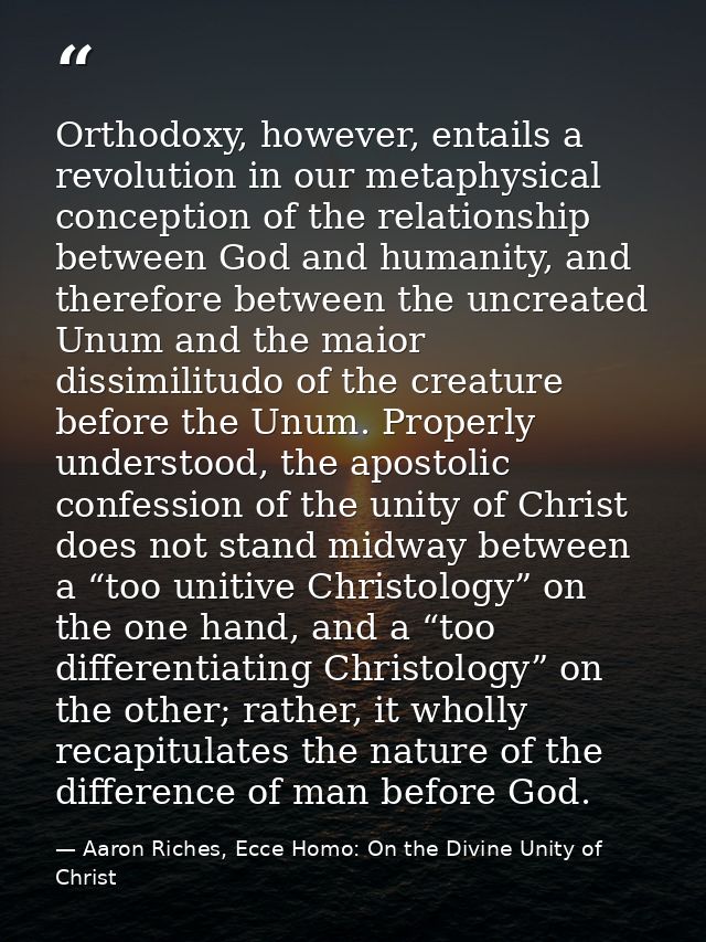 Orthodoxy, however, entails a revolution in our metaphysical conception of the relationship between God and humanity, an — Aaron Riches, Ecce Homo: On the Divine Unity of Christ