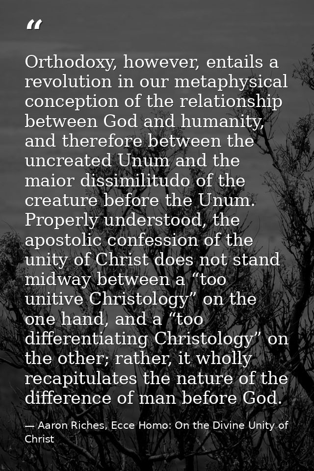 Orthodoxy, however, entails a revolution in our metaphysical conception of the relationship between God and humanity, an — Aaron Riches, Ecce Homo: On the Divine Unity of Christ