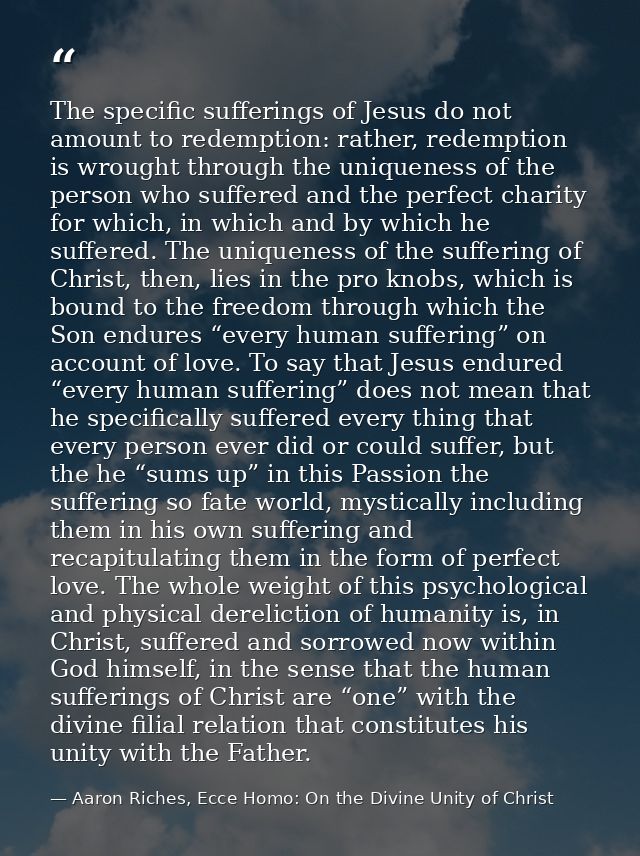 The specific sufferings of Jesus do not amount to redemption: rather, redemption is wrought through the uniqueness of th — Aaron Riches, Ecce Homo: On the Divine Unity of Christ