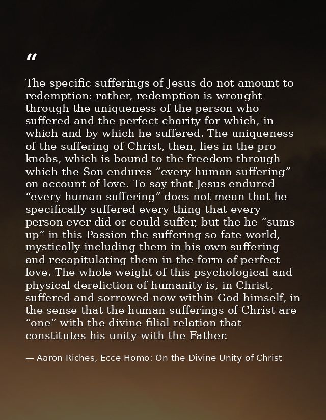 The specific sufferings of Jesus do not amount to redemption: rather, redemption is wrought through the uniqueness of th — Aaron Riches, Ecce Homo: On the Divine Unity of Christ