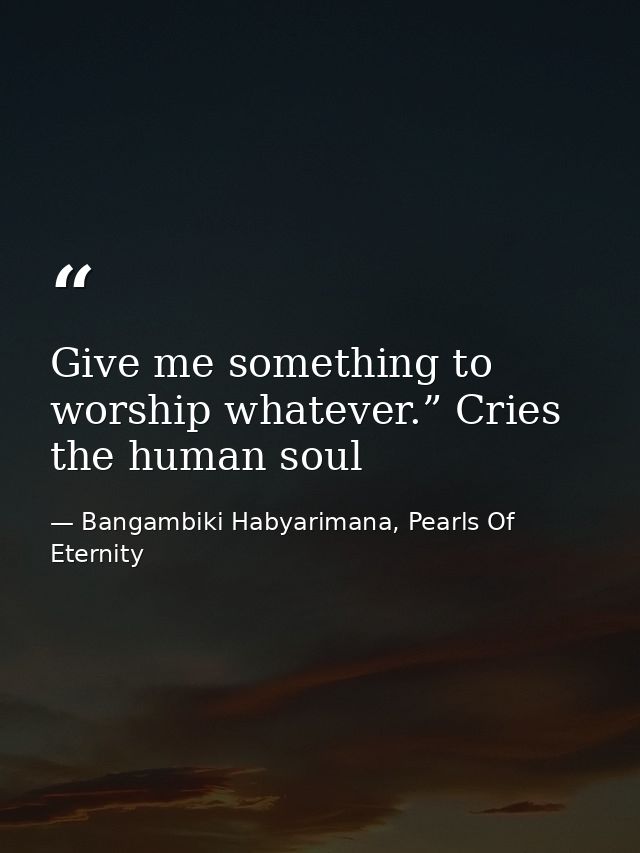 Give me something to worship whatever.” Cries the human soul — Bangambiki Habyarimana, Pearls Of Eternity