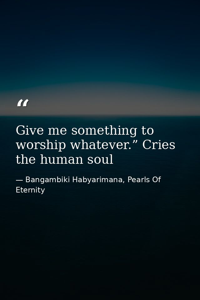 Give me something to worship whatever.” Cries the human soul — Bangambiki Habyarimana, Pearls Of Eternity