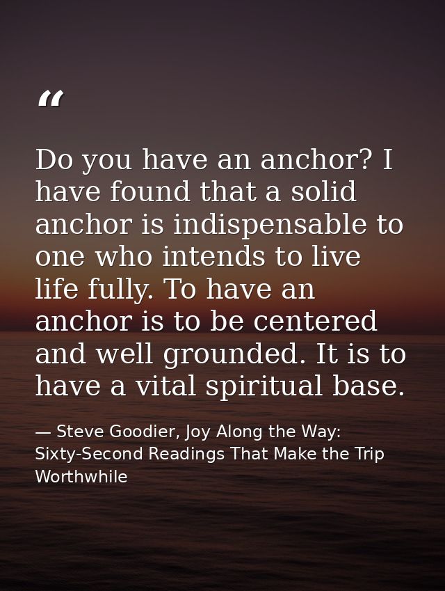 Do you have an anchor? I have found that a solid anchor is indispensable to one who intends to live life fully. To have  — Steve Goodier, Joy Along the Way: Sixty-Second Readings That Make the Trip Worthwhile