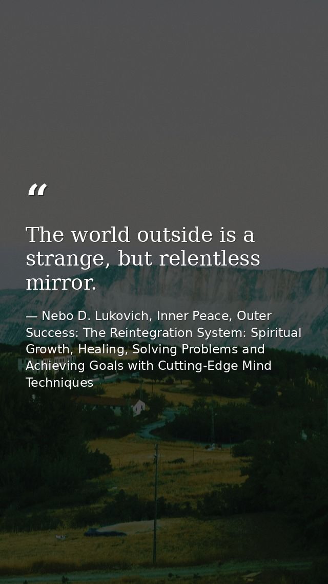 The world outside is a strange, but relentless mirror. — Nebo D. Lukovich, Inner Peace, Outer Success: The Reintegration System: Spiritual Growth, Healing, Solving Problems and Achieving Goals with Cutting-Edge Mind Techniques
