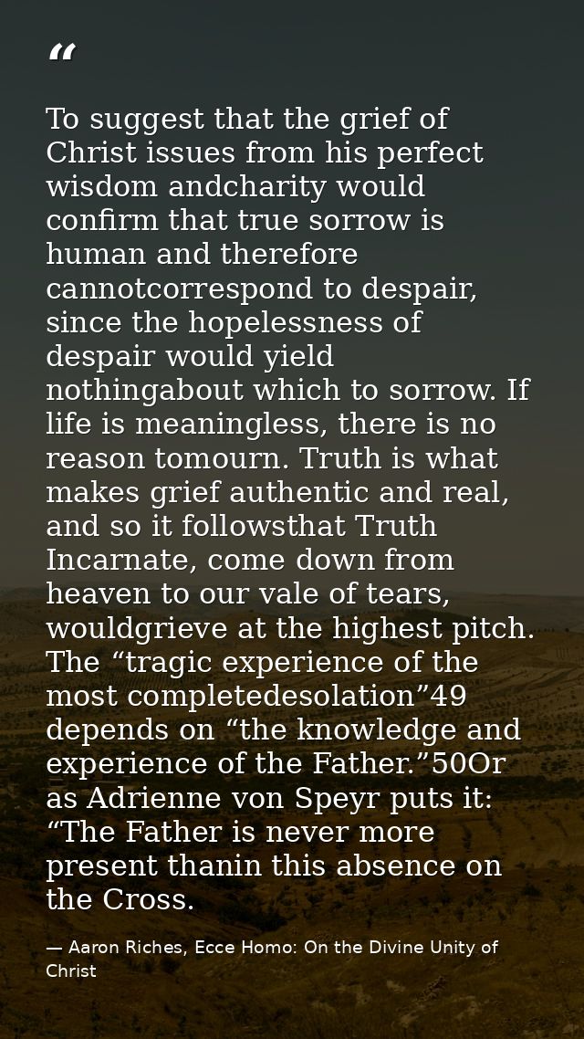 To suggest that the grief of Christ issues from his perfect wisdom andcharity would confirm that true sorrow is human an — Aaron Riches, Ecce Homo: On the Divine Unity of Christ