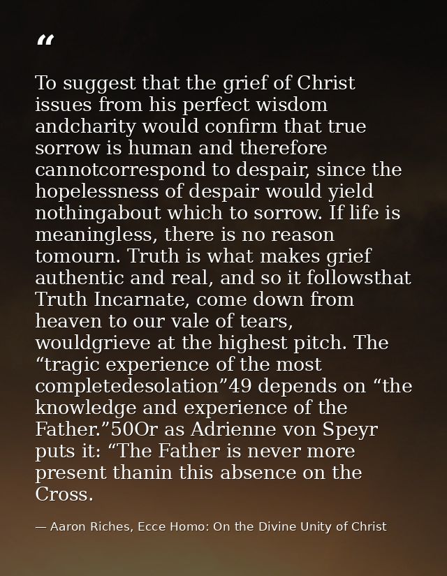 To suggest that the grief of Christ issues from his perfect wisdom andcharity would confirm that true sorrow is human an — Aaron Riches, Ecce Homo: On the Divine Unity of Christ