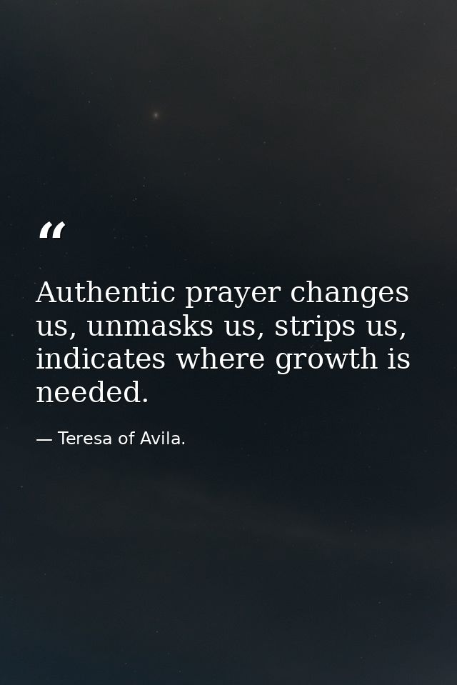 Authentic prayer changes us, unmasks us, strips us, indicates where growth is needed. — Teresa of Avila.