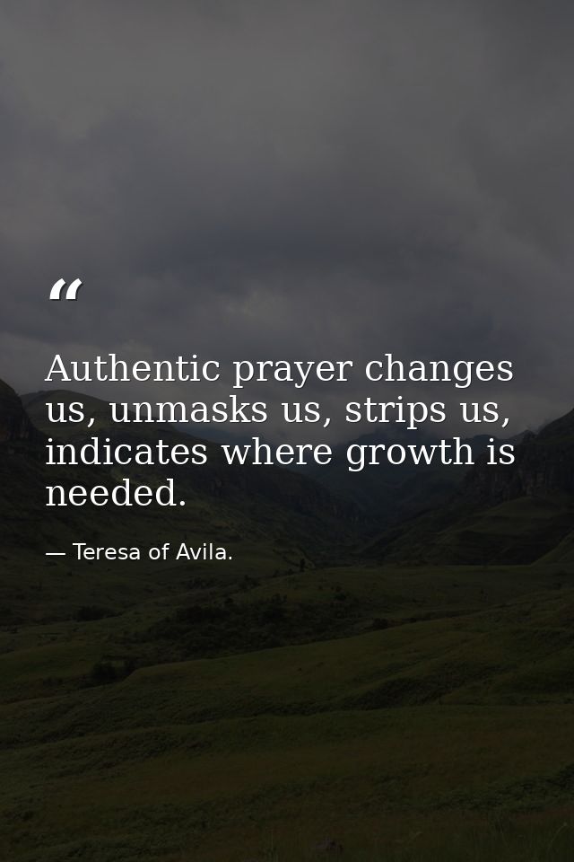 Authentic prayer changes us, unmasks us, strips us, indicates where growth is needed. — Teresa of Avila.