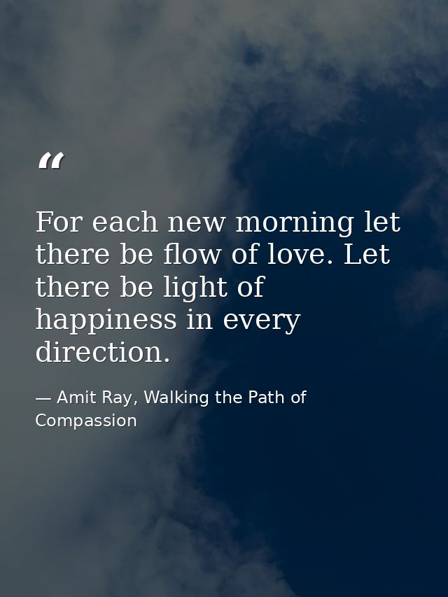 For each new morning let there be flow of love. Let there be light of happiness in every direction. — Amit Ray, Walking the Path of Compassion