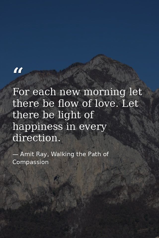 For each new morning let there be flow of love. Let there be light of happiness in every direction. — Amit Ray, Walking the Path of Compassion