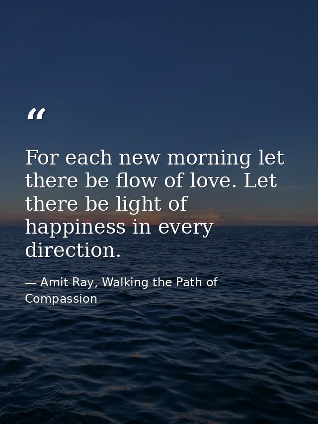 For each new morning let there be flow of love. Let there be light of happiness in every direction. — Amit Ray, Walking the Path of Compassion