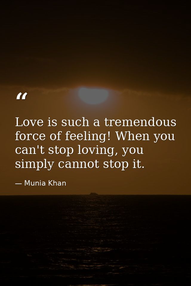 Love is such a tremendous force of feeling! When you can't stop loving, you simply cannot stop it. — Munia Khan